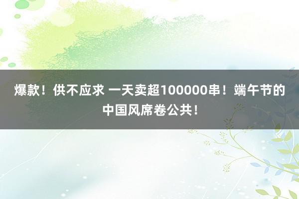 爆款！供不应求 一天卖超100000串！端午节的中国风席卷公共！