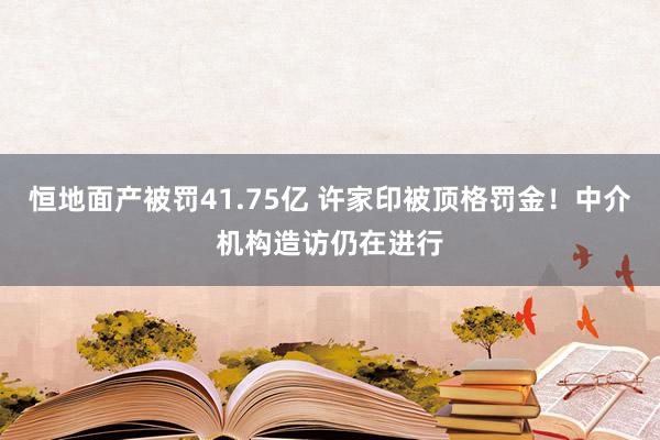 恒地面产被罚41.75亿 许家印被顶格罚金！中介机构造访仍在进行