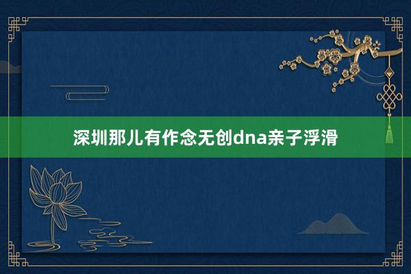 深圳那儿有作念无创dna亲子浮滑