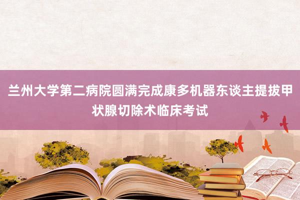 兰州大学第二病院圆满完成康多机器东谈主提拔甲状腺切除术临床考试