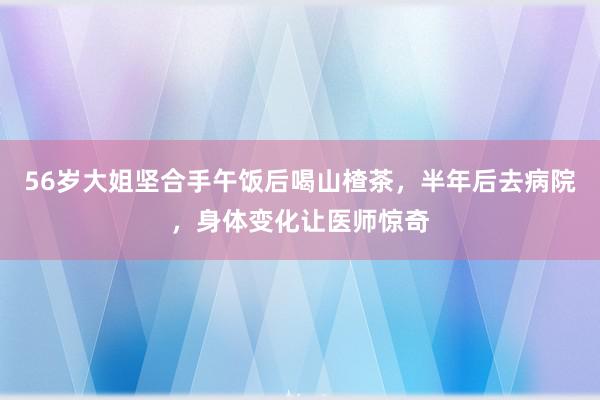 56岁大姐坚合手午饭后喝山楂茶，半年后去病院，身体变化让医师惊奇