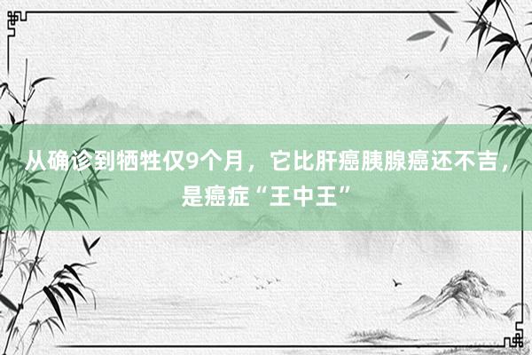 从确诊到牺牲仅9个月，它比肝癌胰腺癌还不吉，是癌症“王中王”