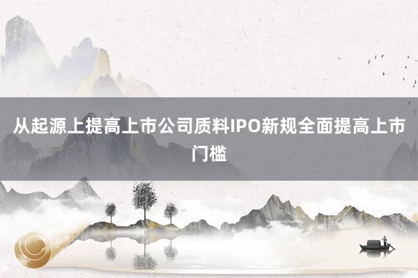 从起源上提高上市公司质料IPO新规全面提高上市门槛