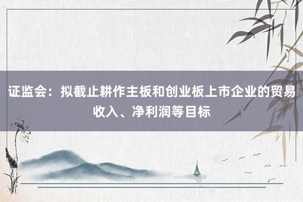 证监会：拟截止耕作主板和创业板上市企业的贸易收入、净利润等目标