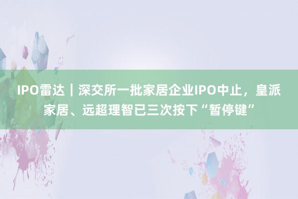 IPO雷达｜深交所一批家居企业IPO中止，皇派家居、远超理智已三次按下“暂停键”