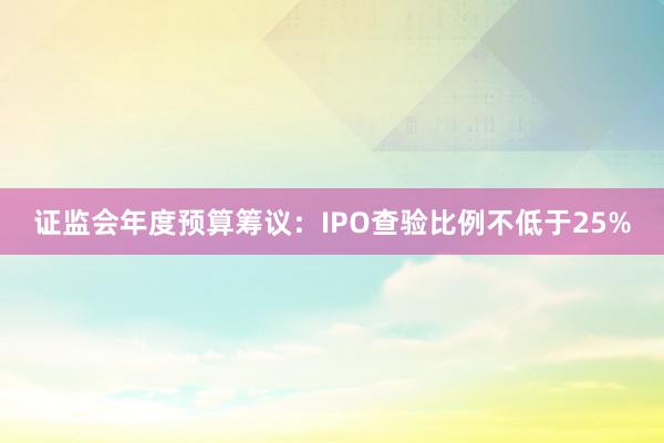 证监会年度预算筹议：IPO查验比例不低于25%