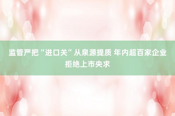 监管严把“进口关”从泉源提质 年内超百家企业拒绝上市央求