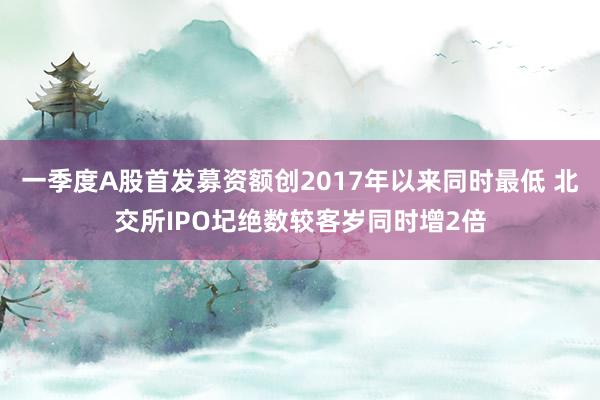 一季度A股首发募资额创2017年以来同时最低 北交所IPO圮绝数较客岁同时增2倍