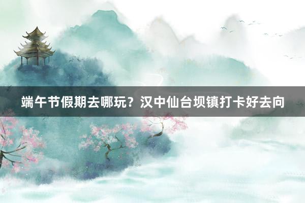 端午节假期去哪玩？汉中仙台坝镇打卡好去向