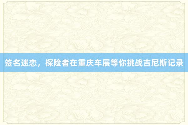 签名迷恋，探险者在重庆车展等你挑战吉尼斯记录