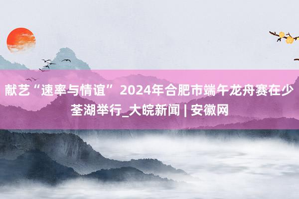 献艺“速率与情谊” 2024年合肥市端午龙舟赛在少荃湖举行_大皖新闻 | 安徽网