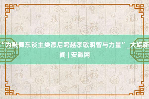 “为鼓舞东谈主类漂后跨越孝敬明智与力量”_大皖新闻 | 安徽网