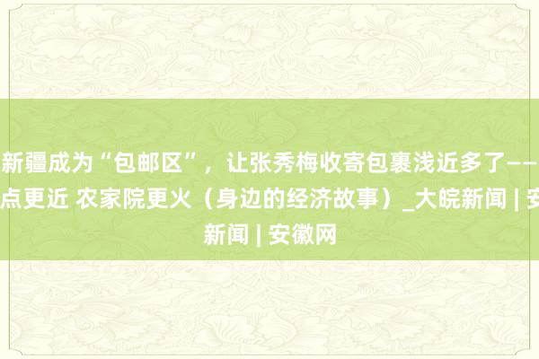 新疆成为“包邮区”，让张秀梅收寄包裹浅近多了—— 快递点更近 农家院更火（身边的经济故事）_大皖新闻 | 安徽网