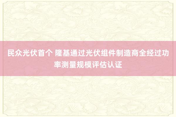 民众光伏首个 隆基通过光伏组件制造商全经过功率测量规模评估认证