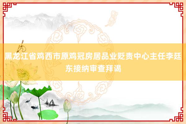 黑龙江省鸡西市原鸡冠房居品业贬责中心主任李廷东接纳审查拜谒