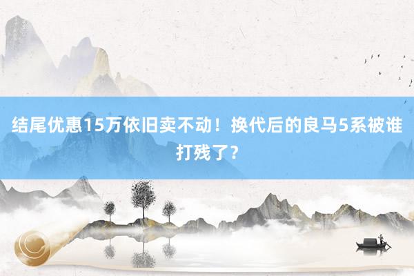 结尾优惠15万依旧卖不动！换代后的良马5系被谁打残了？