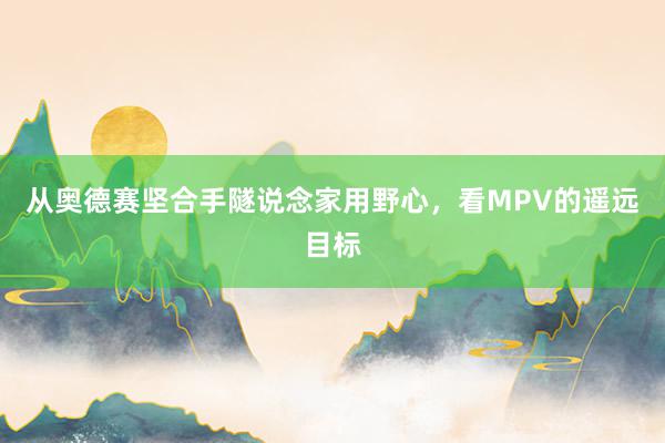 从奥德赛坚合手隧说念家用野心，看MPV的遥远目标