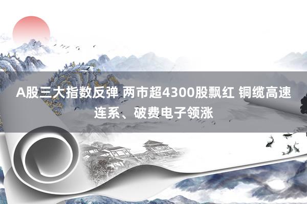 A股三大指数反弹 两市超4300股飘红 铜缆高速连系、破费电子领涨