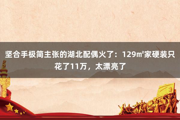 坚合手极简主张的湖北配偶火了：129㎡家硬装只花了11万，太漂亮了