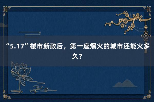 “5.17”楼市新政后，第一座爆火的城市还能火多久？