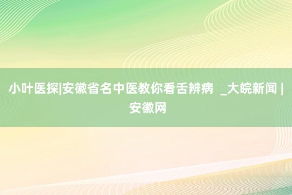 小叶医探|安徽省名中医教你看舌辨病  _大皖新闻 | 安徽网