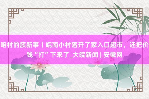 咱村的簇新事丨皖南小村落开了家入口超市，还把价钱“打”下来了_大皖新闻 | 安徽网