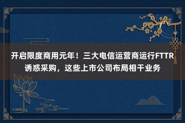 开启限度商用元年！三大电信运营商运行FTTR诱惑采购，这些上市公司布局相干业务