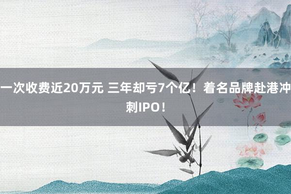 一次收费近20万元 三年却亏7个亿！着名品牌赴港冲刺IPO！