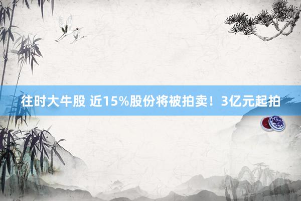 往时大牛股 近15%股份将被拍卖！3亿元起拍