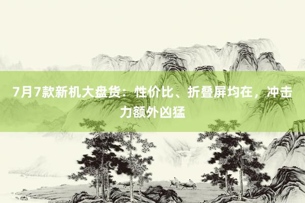 7月7款新机大盘货：性价比、折叠屏均在，冲击力额外凶猛