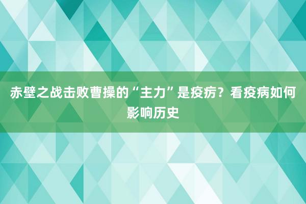 赤壁之战击败曹操的“主力”是疫疠？看疫病如何影响历史