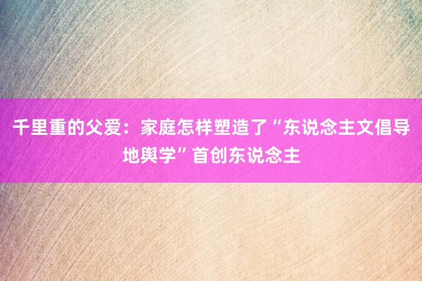 千里重的父爱：家庭怎样塑造了“东说念主文倡导地舆学”首创东说念主