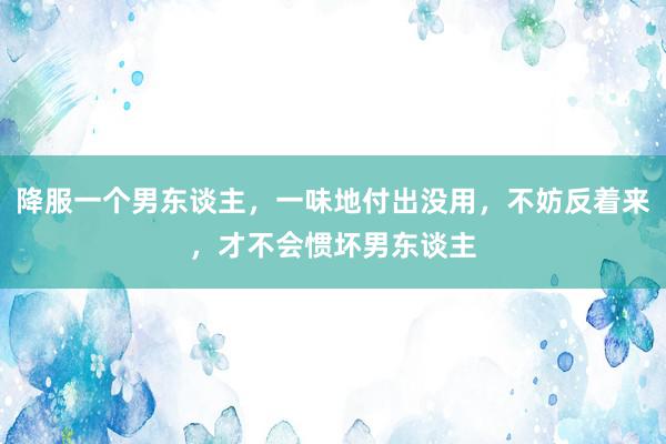 降服一个男东谈主，一味地付出没用，不妨反着来，才不会惯坏男东谈主