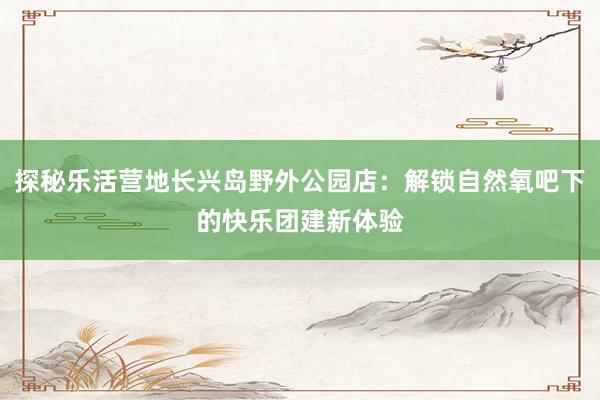 探秘乐活营地长兴岛野外公园店：解锁自然氧吧下的快乐团建新体验