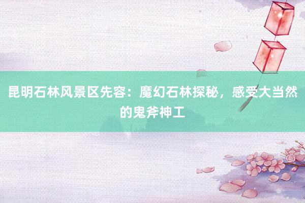 昆明石林风景区先容：魔幻石林探秘，感受大当然的鬼斧神工