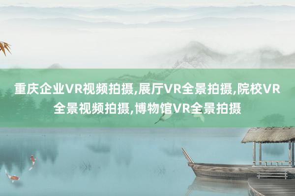 重庆企业VR视频拍摄,展厅VR全景拍摄,院校VR全景视频拍摄,博物馆VR全景拍摄