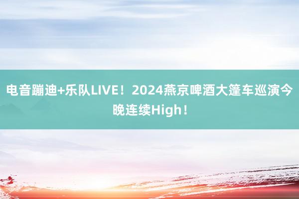 电音蹦迪+乐队LIVE！2024燕京啤酒大篷车巡演今晚连续High！