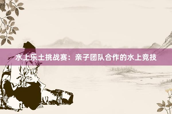 水上乐土挑战赛：亲子团队合作的水上竞技