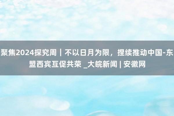 聚焦2024探究周｜不以日月为限，捏续推动中国-东盟西宾互促共荣 _大皖新闻 | 安徽网