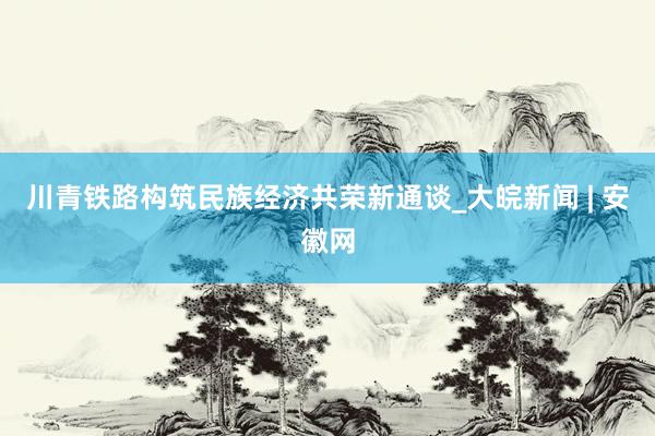 川青铁路构筑民族经济共荣新通谈_大皖新闻 | 安徽网