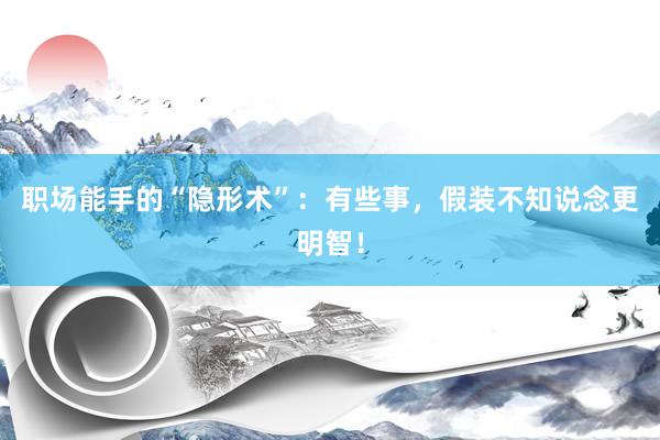 职场能手的“隐形术”：有些事，假装不知说念更明智！