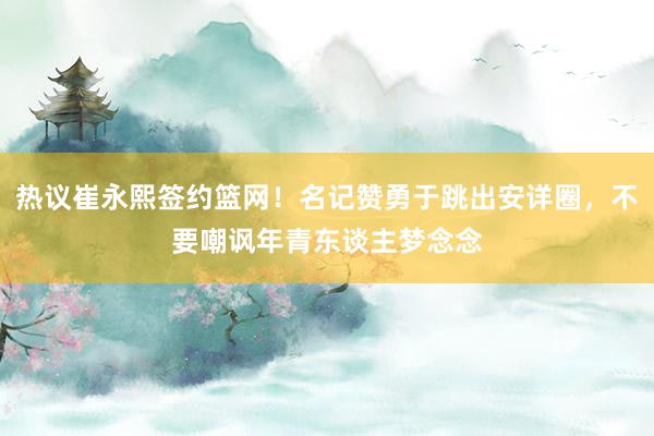 热议崔永熙签约篮网！名记赞勇于跳出安详圈，不要嘲讽年青东谈主梦念念