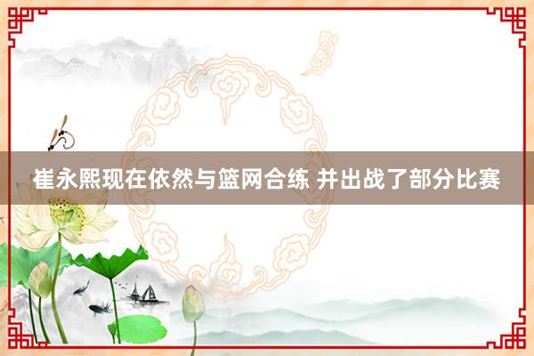 崔永熙现在依然与篮网合练 并出战了部分比赛