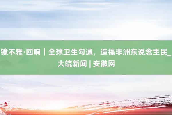 镜不雅·回响｜全球卫生勾通，造福非洲东说念主民_大皖新闻 | 安徽网