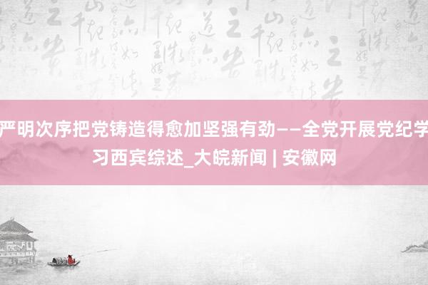 严明次序把党铸造得愈加坚强有劲——全党开展党纪学习西宾综述_大皖新闻 | 安徽网