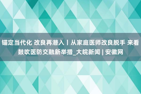 锚定当代化 改良再潜入丨从家庭医师改良脱手 来看鼓吹医防交融新举措_大皖新闻 | 安徽网