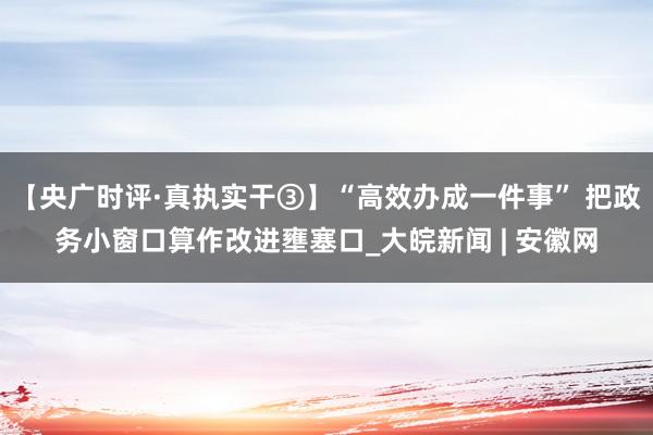 【央广时评·真执实干③】“高效办成一件事” 把政务小窗口算作改进壅塞口_大皖新闻 | 安徽网