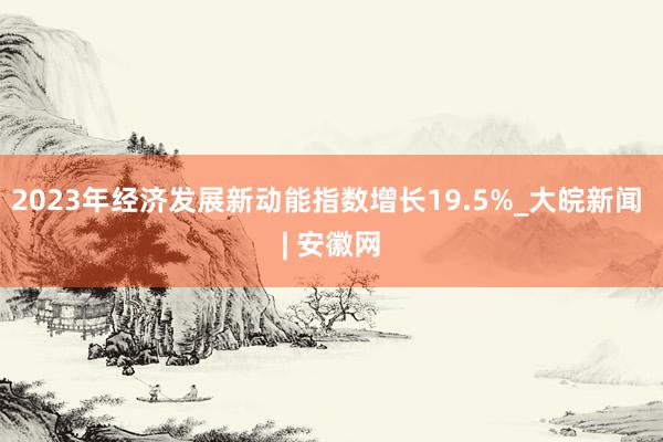 2023年经济发展新动能指数增长19.5%_大皖新闻 | 安徽网