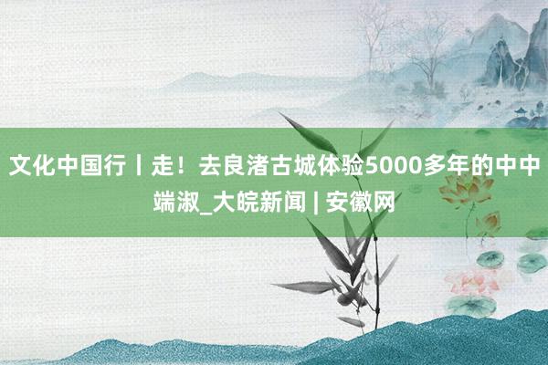 文化中国行丨走！去良渚古城体验5000多年的中中端淑_大皖新闻 | 安徽网