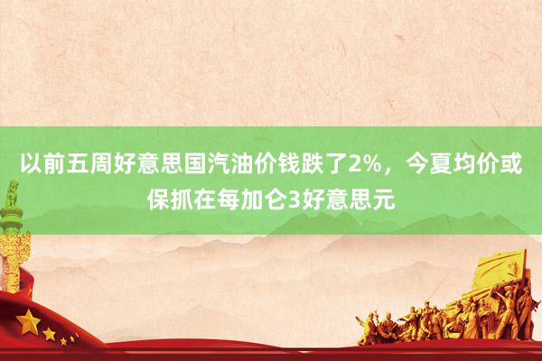 以前五周好意思国汽油价钱跌了2%，今夏均价或保抓在每加仑3好意思元